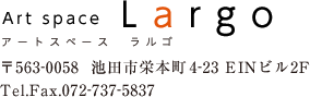 アートスペース　ラルゴ　〒563-0058　池田氏栄本町4-23　EINビル2F　Tel.Fax　072-737-5837